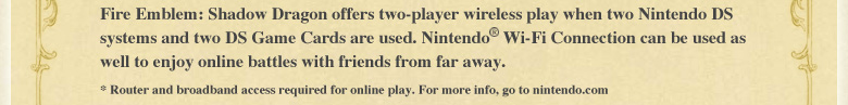 Fire Emblem: Shadow Dragon offers two-player wireless play when two Nintendo DS systems and two Game Cards are used. Nintendo(R) Wi-Fi Connection can be used as well to enjoy online battles with friends from far away. *Router and broadband access required for online play. For more info, go to nintendo.com