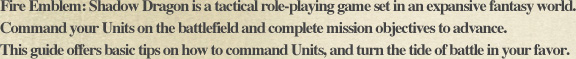 Fire Emblem: Shadow Dragon is a tactical role-playing game set in an expansive fantasy world. Command your Units on the battlefield and complete mission objectives to advance. This guide offers basic tips on how to command Units, and turn the tide of battle in your favor.