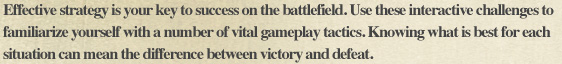 Effective strategy is your key to success on the battlefield. Use these interactive challenges to familiarize yourself with a number of vital gameplay tactics. Knowing what is best for each situation can mean the difference between victory and defeat.
