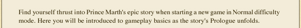 Find yourself thrust into Prince Marth's epic story when starting a new game in Normal difficulty mode. Here you will be introduced to gameplay basics as the story's Prologue unfolds.