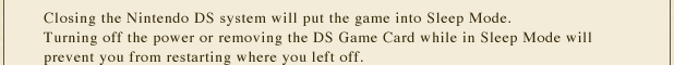 Closing the Nintendo DS system will put the game into Sleep Mode. Turning off the power or removing the DS Game Card while in Sleep Mode will prevent you from restarting where you left off.