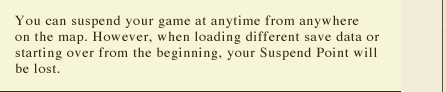 You can suspend your game at anytime from anywhere on the map. However, when loading different save data or starting over from the beginning, your Suspend Point will be lost.