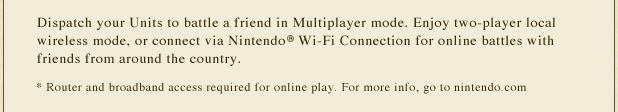 Dispatch your Units to battle a friend in Multiplayer mode. Enjoy two-player local wireless mode, or connect via Nintendo(R) Wi-Fi Connection for online battles with friends from around the country. *Router and broadband access required for online play. For more info, go to nintendo.com