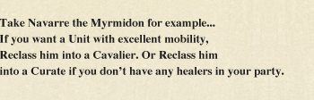 Take Navarre the Myrmidon for example... If you want a Unit with excellent mobility, Reclass him into a Cavalier. Or Reclass him into a Curate if you don't have any healers in your party.
