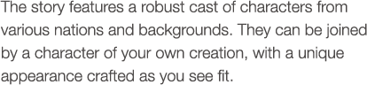 The story features a robust cast of characters from various nations and backgrounds. They can be joined by a character of your own creation, with a unique appearance crafted as you see fit.