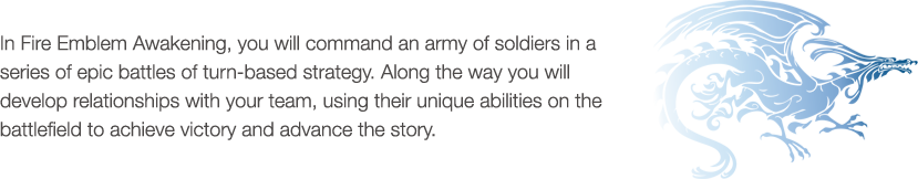 In Fire Emblem Awakening, you will command an army of soldiers in a series of epic battles of turn-based strategy. Along the way you will develop relationships with your team, using their unique abilities on the battlefield to achieve victory and advance the story.