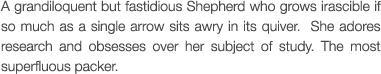 A grandiloquent but fastidious Shepherd who grows irascible if so much as a single arrow sits awry in its quiver.  She adores research and obsesses over her subject of study. The most superfluous packer.