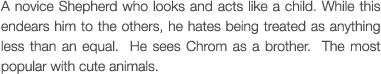 A novice Shepherd who looks and acts like a child. While this endears him to the others, he hates being treated as anything less than an equal.  He sees Chrom as a brother.  The most popular with cute animals.