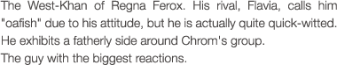 The West-Khan of Regna Ferox. His rival, Flavia, calls him 'oafish' due to his attitude, but he is actually quite quick-witted. He exhibits a fatherly side around Chrom's group.
The guy with the biggest reactions.