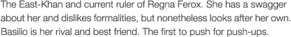 The East-Khan and current ruler of Regna Ferox. She has a swagger about her and dislikes formalities, but nonetheless looks after her own. Basilio is her rival and best friend. The first to push for push-ups.