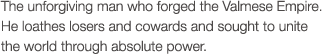 The unforgiving man who forged the Valmese Empire. He loathes losers and cowards and sought to unite the world through absolute power.
