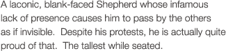 A laconic, blank-faced Shepherd whose infamous lack of presence causes him to pass by the others as if invisible.  Despite his protests, he is actually quite proud of that.  The tallest while seated.