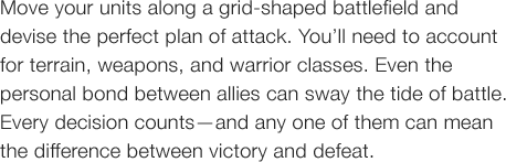Move your units along a grid-shaped battlefield and devise the perfect plan of attack. You�fll need to account for terrain, weapons, and warrior classes. Even the personal bond between allies can sway the tide of battle. Every decision counts�\and any one of them can mean the difference between victory and defeat.