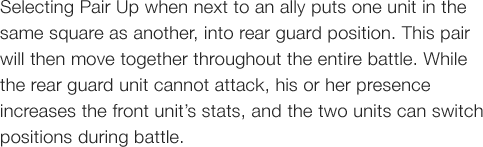 Selecting Pair Up when next to an ally puts one unit in the same square as another, into rear guard position. This pair will then move together throughout the entire battle. While the rear guard unit cannot attack, his or her presence increases the front unit�fs stats, and the two units can switch positions during battle.