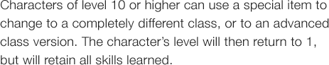 Characters of level 10 or higher can use a special item to change to a completely different class, or to an advanced
class version. The character�fs level will then return to 1, but will retain all skills learned.