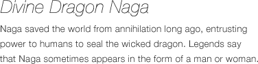 Divine Dragon Naga - Naga saved the world from annihilation long ago, entrusting power to humans to seal the wicked dragon. Legends say that Naga sometimes appears in the form of a man or woman.