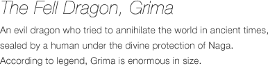 Evil Dragon Gimle - An evil dragon who tried to annihilate the world in ancient times, sealed by a human under the divine protection of Naga. According to legend, Gimle is enormous in size.