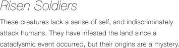 Undead Soldiers - These creatures lack a sense of self, and indiscriminately attack humans. They have infested the land since a cataclysmic event occurred, but their origins are a mystery.