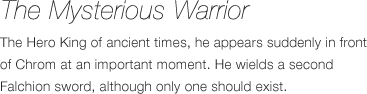 The Mysterious Warrior - The Hero King of ancient times, he appears suddenly in front of Chrom at an important moment. He wields a second Falchion sword, although only one should exist.